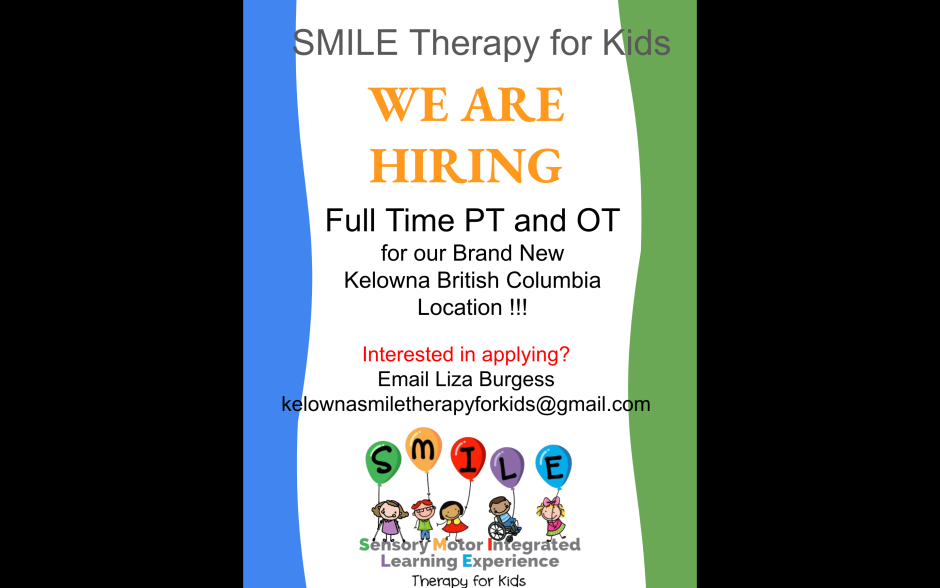 Kelowna SMILE Therapy for Kids is hiring a FT or PT Physical Therapist and Occupational Therapist for the new Kelowna BC location.  Please Contact Liza Burgess at kelownasmiletherapyforkids@gmail.com to apply.